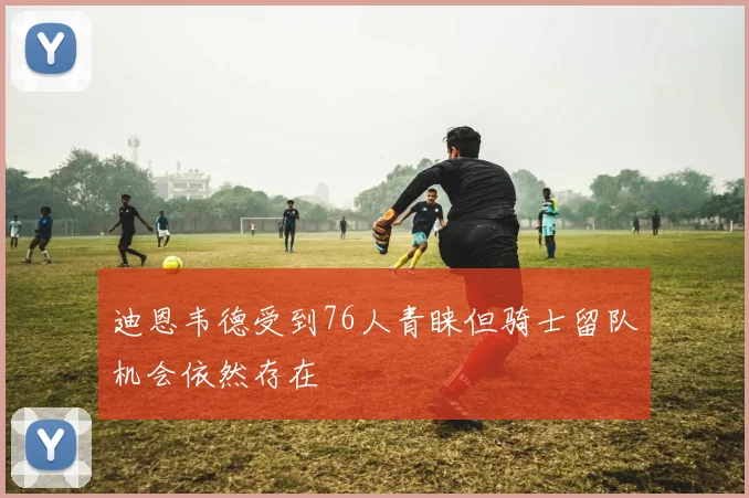 迪恩韦德受到76人青睐但骑士留队机会依然存在
