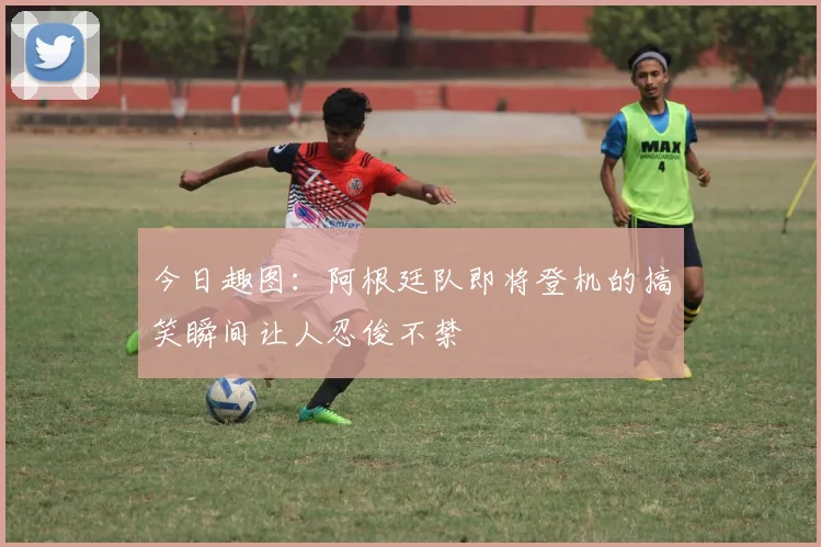 今日趣图：阿根廷队即将登机的搞笑瞬间让人忍俊不禁